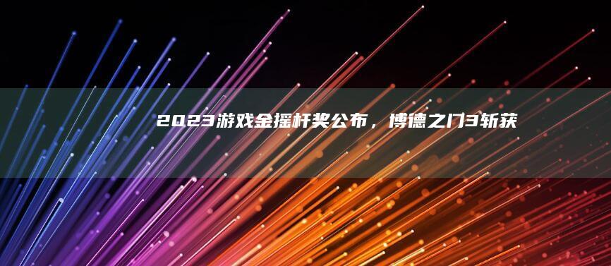 2023 游戏金摇杆奖公布，《博德之门 3》斩获 5 个奖项，如何评价今年的获奖名单？